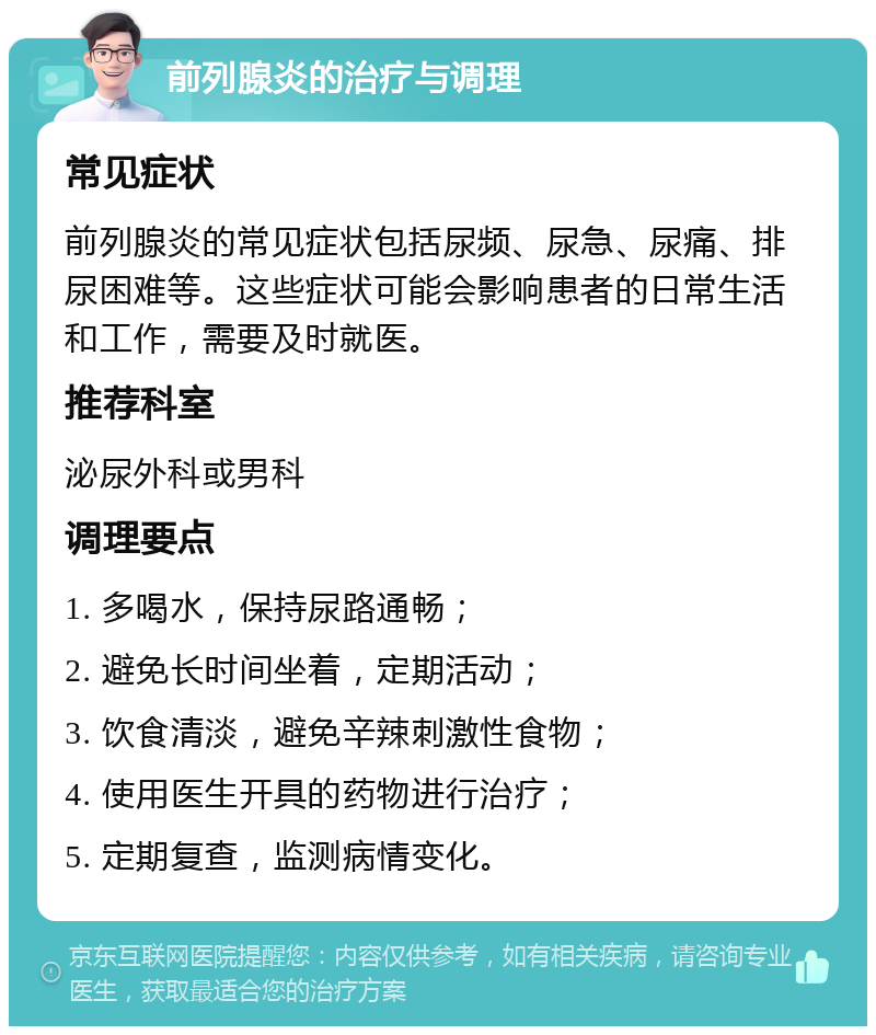 前列腺炎的治疗与调理 常见症状 前列腺炎的常见症状包括尿频、尿急、尿痛、排尿困难等。这些症状可能会影响患者的日常生活和工作，需要及时就医。 推荐科室 泌尿外科或男科 调理要点 1. 多喝水，保持尿路通畅； 2. 避免长时间坐着，定期活动； 3. 饮食清淡，避免辛辣刺激性食物； 4. 使用医生开具的药物进行治疗； 5. 定期复查，监测病情变化。