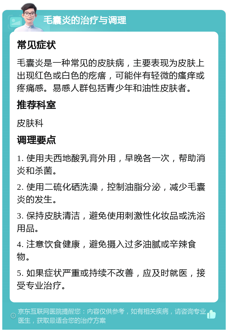 毛囊炎的治疗与调理 常见症状 毛囊炎是一种常见的皮肤病，主要表现为皮肤上出现红色或白色的疙瘩，可能伴有轻微的瘙痒或疼痛感。易感人群包括青少年和油性皮肤者。 推荐科室 皮肤科 调理要点 1. 使用夫西地酸乳膏外用，早晚各一次，帮助消炎和杀菌。 2. 使用二硫化硒洗澡，控制油脂分泌，减少毛囊炎的发生。 3. 保持皮肤清洁，避免使用刺激性化妆品或洗浴用品。 4. 注意饮食健康，避免摄入过多油腻或辛辣食物。 5. 如果症状严重或持续不改善，应及时就医，接受专业治疗。