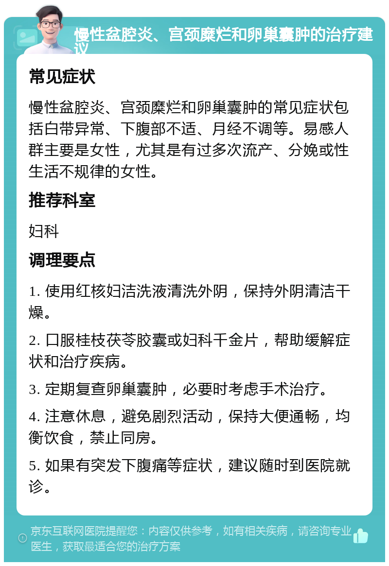 慢性盆腔炎、宫颈糜烂和卵巢囊肿的治疗建议 常见症状 慢性盆腔炎、宫颈糜烂和卵巢囊肿的常见症状包括白带异常、下腹部不适、月经不调等。易感人群主要是女性，尤其是有过多次流产、分娩或性生活不规律的女性。 推荐科室 妇科 调理要点 1. 使用红核妇洁洗液清洗外阴，保持外阴清洁干燥。 2. 口服桂枝茯苓胶囊或妇科千金片，帮助缓解症状和治疗疾病。 3. 定期复查卵巢囊肿，必要时考虑手术治疗。 4. 注意休息，避免剧烈活动，保持大便通畅，均衡饮食，禁止同房。 5. 如果有突发下腹痛等症状，建议随时到医院就诊。