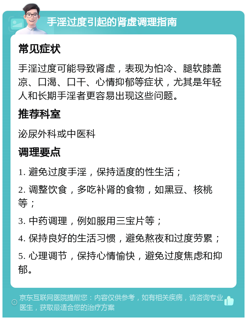 手淫过度引起的肾虚调理指南 常见症状 手淫过度可能导致肾虚，表现为怕冷、腿软膝盖凉、口渴、口干、心情抑郁等症状，尤其是年轻人和长期手淫者更容易出现这些问题。 推荐科室 泌尿外科或中医科 调理要点 1. 避免过度手淫，保持适度的性生活； 2. 调整饮食，多吃补肾的食物，如黑豆、核桃等； 3. 中药调理，例如服用三宝片等； 4. 保持良好的生活习惯，避免熬夜和过度劳累； 5. 心理调节，保持心情愉快，避免过度焦虑和抑郁。