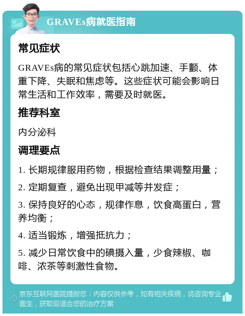 GRAVEs病就医指南 常见症状 GRAVEs病的常见症状包括心跳加速、手颤、体重下降、失眠和焦虑等。这些症状可能会影响日常生活和工作效率，需要及时就医。 推荐科室 内分泌科 调理要点 1. 长期规律服用药物，根据检查结果调整用量； 2. 定期复查，避免出现甲减等并发症； 3. 保持良好的心态，规律作息，饮食高蛋白，营养均衡； 4. 适当锻炼，增强抵抗力； 5. 减少日常饮食中的碘摄入量，少食辣椒、咖啡、浓茶等刺激性食物。