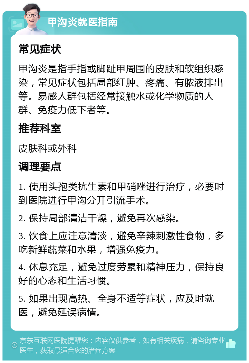 甲沟炎就医指南 常见症状 甲沟炎是指手指或脚趾甲周围的皮肤和软组织感染，常见症状包括局部红肿、疼痛、有脓液排出等。易感人群包括经常接触水或化学物质的人群、免疫力低下者等。 推荐科室 皮肤科或外科 调理要点 1. 使用头孢类抗生素和甲硝唑进行治疗，必要时到医院进行甲沟分开引流手术。 2. 保持局部清洁干燥，避免再次感染。 3. 饮食上应注意清淡，避免辛辣刺激性食物，多吃新鲜蔬菜和水果，增强免疫力。 4. 休息充足，避免过度劳累和精神压力，保持良好的心态和生活习惯。 5. 如果出现高热、全身不适等症状，应及时就医，避免延误病情。