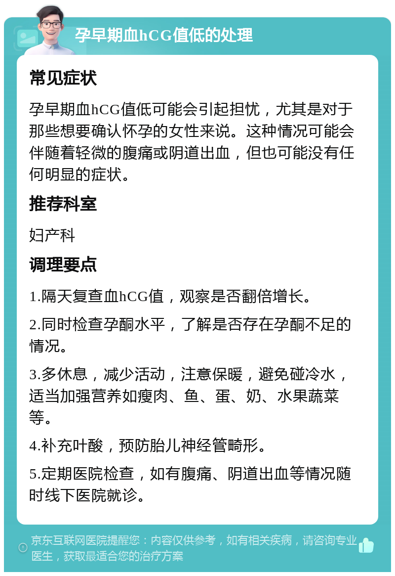 孕早期血hCG值低的处理 常见症状 孕早期血hCG值低可能会引起担忧，尤其是对于那些想要确认怀孕的女性来说。这种情况可能会伴随着轻微的腹痛或阴道出血，但也可能没有任何明显的症状。 推荐科室 妇产科 调理要点 1.隔天复查血hCG值，观察是否翻倍增长。 2.同时检查孕酮水平，了解是否存在孕酮不足的情况。 3.多休息，减少活动，注意保暖，避免碰冷水，适当加强营养如瘦肉、鱼、蛋、奶、水果蔬菜等。 4.补充叶酸，预防胎儿神经管畸形。 5.定期医院检查，如有腹痛、阴道出血等情况随时线下医院就诊。