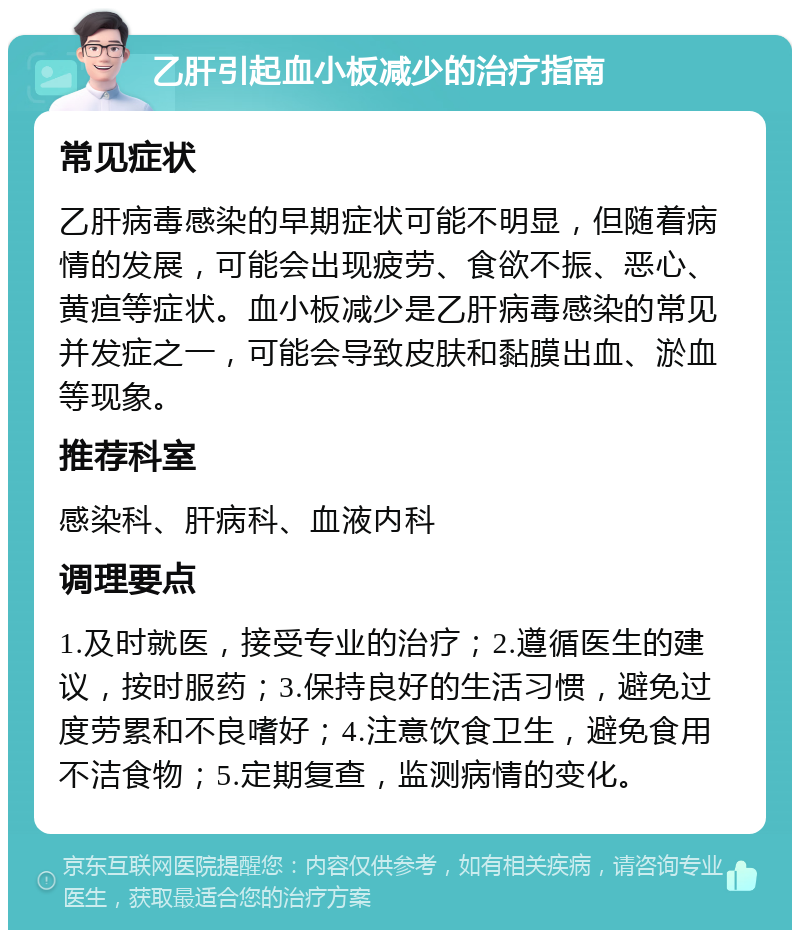 乙肝引起血小板减少的治疗指南 常见症状 乙肝病毒感染的早期症状可能不明显，但随着病情的发展，可能会出现疲劳、食欲不振、恶心、黄疸等症状。血小板减少是乙肝病毒感染的常见并发症之一，可能会导致皮肤和黏膜出血、淤血等现象。 推荐科室 感染科、肝病科、血液内科 调理要点 1.及时就医，接受专业的治疗；2.遵循医生的建议，按时服药；3.保持良好的生活习惯，避免过度劳累和不良嗜好；4.注意饮食卫生，避免食用不洁食物；5.定期复查，监测病情的变化。