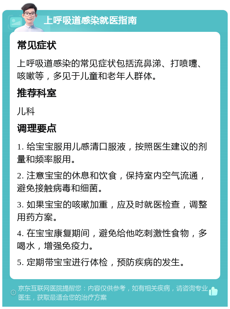 上呼吸道感染就医指南 常见症状 上呼吸道感染的常见症状包括流鼻涕、打喷嚏、咳嗽等，多见于儿童和老年人群体。 推荐科室 儿科 调理要点 1. 给宝宝服用儿感清口服液，按照医生建议的剂量和频率服用。 2. 注意宝宝的休息和饮食，保持室内空气流通，避免接触病毒和细菌。 3. 如果宝宝的咳嗽加重，应及时就医检查，调整用药方案。 4. 在宝宝康复期间，避免给他吃刺激性食物，多喝水，增强免疫力。 5. 定期带宝宝进行体检，预防疾病的发生。