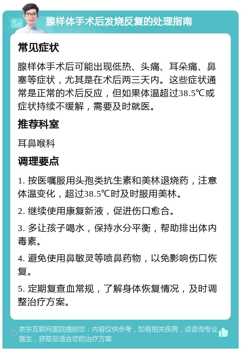 腺样体手术后发烧反复的处理指南 常见症状 腺样体手术后可能出现低热、头痛、耳朵痛、鼻塞等症状，尤其是在术后两三天内。这些症状通常是正常的术后反应，但如果体温超过38.5℃或症状持续不缓解，需要及时就医。 推荐科室 耳鼻喉科 调理要点 1. 按医嘱服用头孢类抗生素和美林退烧药，注意体温变化，超过38.5℃时及时服用美林。 2. 继续使用康复新液，促进伤口愈合。 3. 多让孩子喝水，保持水分平衡，帮助排出体内毒素。 4. 避免使用鼻敏灵等喷鼻药物，以免影响伤口恢复。 5. 定期复查血常规，了解身体恢复情况，及时调整治疗方案。