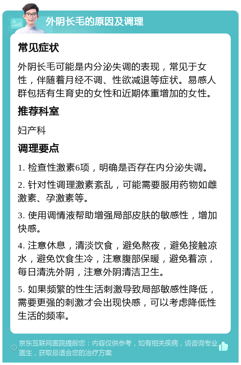 外阴长毛的原因及调理 常见症状 外阴长毛可能是内分泌失调的表现，常见于女性，伴随着月经不调、性欲减退等症状。易感人群包括有生育史的女性和近期体重增加的女性。 推荐科室 妇产科 调理要点 1. 检查性激素6项，明确是否存在内分泌失调。 2. 针对性调理激素紊乱，可能需要服用药物如雌激素、孕激素等。 3. 使用调情液帮助增强局部皮肤的敏感性，增加快感。 4. 注意休息，清淡饮食，避免熬夜，避免接触凉水，避免饮食生冷，注意腹部保暖，避免着凉，每日清洗外阴，注意外阴清洁卫生。 5. 如果频繁的性生活刺激导致局部敏感性降低，需要更强的刺激才会出现快感，可以考虑降低性生活的频率。