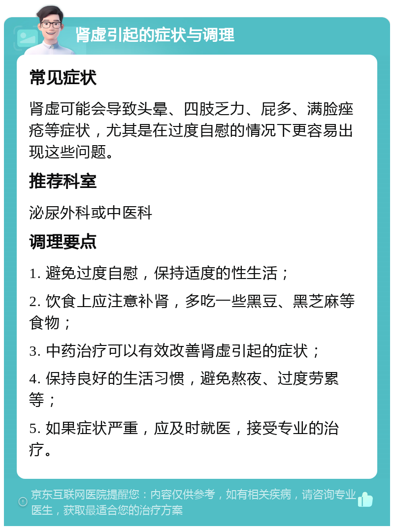 肾虚引起的症状与调理 常见症状 肾虚可能会导致头晕、四肢乏力、屁多、满脸痤疮等症状，尤其是在过度自慰的情况下更容易出现这些问题。 推荐科室 泌尿外科或中医科 调理要点 1. 避免过度自慰，保持适度的性生活； 2. 饮食上应注意补肾，多吃一些黑豆、黑芝麻等食物； 3. 中药治疗可以有效改善肾虚引起的症状； 4. 保持良好的生活习惯，避免熬夜、过度劳累等； 5. 如果症状严重，应及时就医，接受专业的治疗。