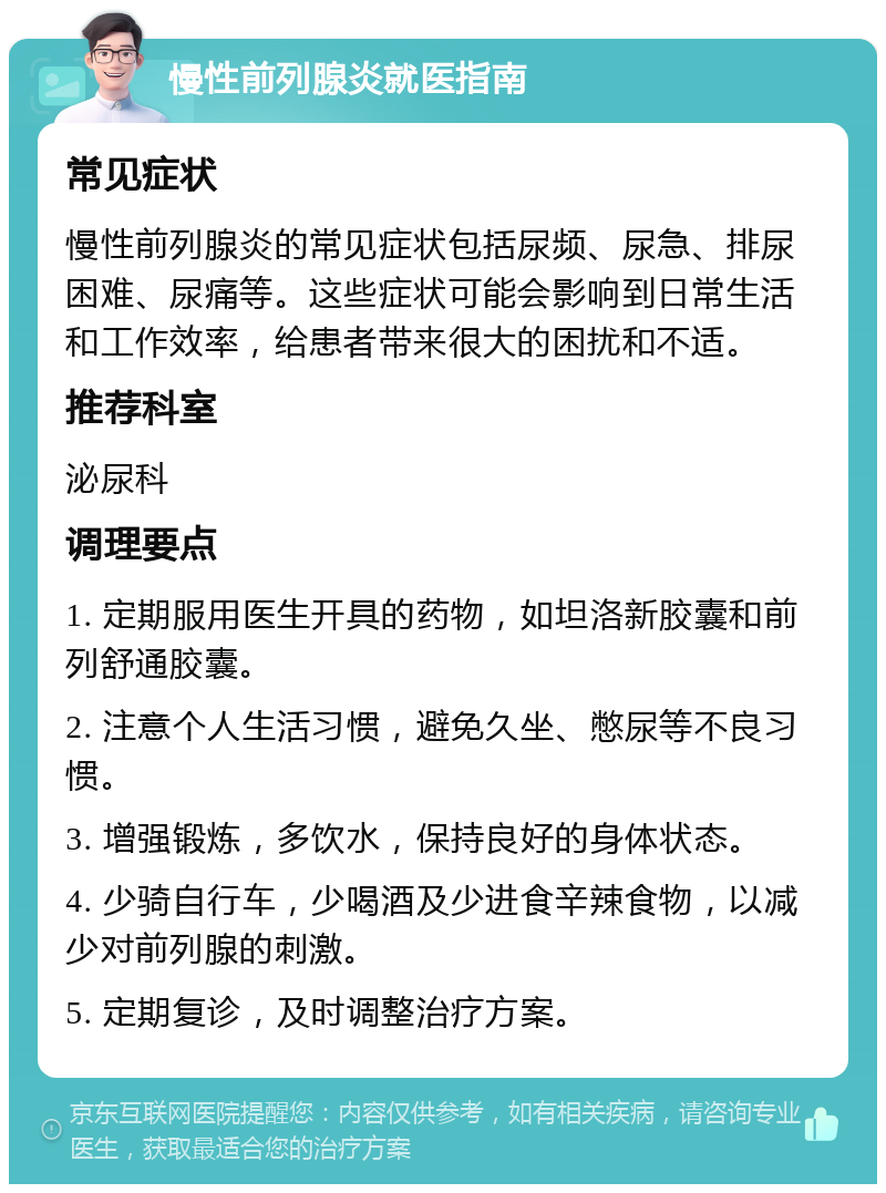 慢性前列腺炎就医指南 常见症状 慢性前列腺炎的常见症状包括尿频、尿急、排尿困难、尿痛等。这些症状可能会影响到日常生活和工作效率，给患者带来很大的困扰和不适。 推荐科室 泌尿科 调理要点 1. 定期服用医生开具的药物，如坦洛新胶囊和前列舒通胶囊。 2. 注意个人生活习惯，避免久坐、憋尿等不良习惯。 3. 增强锻炼，多饮水，保持良好的身体状态。 4. 少骑自行车，少喝酒及少进食辛辣食物，以减少对前列腺的刺激。 5. 定期复诊，及时调整治疗方案。