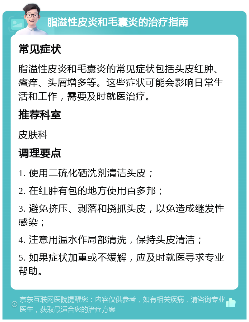 脂溢性皮炎和毛囊炎的治疗指南 常见症状 脂溢性皮炎和毛囊炎的常见症状包括头皮红肿、瘙痒、头屑增多等。这些症状可能会影响日常生活和工作，需要及时就医治疗。 推荐科室 皮肤科 调理要点 1. 使用二硫化硒洗剂清洁头皮； 2. 在红肿有包的地方使用百多邦； 3. 避免挤压、剥落和挠抓头皮，以免造成继发性感染； 4. 注意用温水作局部清洗，保持头皮清洁； 5. 如果症状加重或不缓解，应及时就医寻求专业帮助。