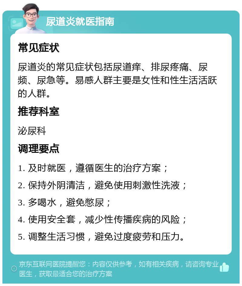 尿道炎就医指南 常见症状 尿道炎的常见症状包括尿道痒、排尿疼痛、尿频、尿急等。易感人群主要是女性和性生活活跃的人群。 推荐科室 泌尿科 调理要点 1. 及时就医，遵循医生的治疗方案； 2. 保持外阴清洁，避免使用刺激性洗液； 3. 多喝水，避免憋尿； 4. 使用安全套，减少性传播疾病的风险； 5. 调整生活习惯，避免过度疲劳和压力。