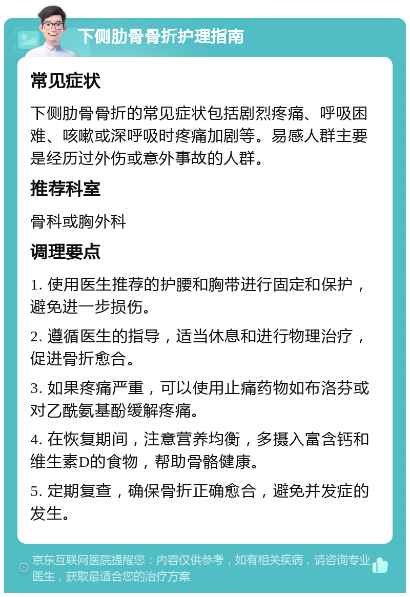 下侧肋骨骨折护理指南 常见症状 下侧肋骨骨折的常见症状包括剧烈疼痛、呼吸困难、咳嗽或深呼吸时疼痛加剧等。易感人群主要是经历过外伤或意外事故的人群。 推荐科室 骨科或胸外科 调理要点 1. 使用医生推荐的护腰和胸带进行固定和保护，避免进一步损伤。 2. 遵循医生的指导，适当休息和进行物理治疗，促进骨折愈合。 3. 如果疼痛严重，可以使用止痛药物如布洛芬或对乙酰氨基酚缓解疼痛。 4. 在恢复期间，注意营养均衡，多摄入富含钙和维生素D的食物，帮助骨骼健康。 5. 定期复查，确保骨折正确愈合，避免并发症的发生。