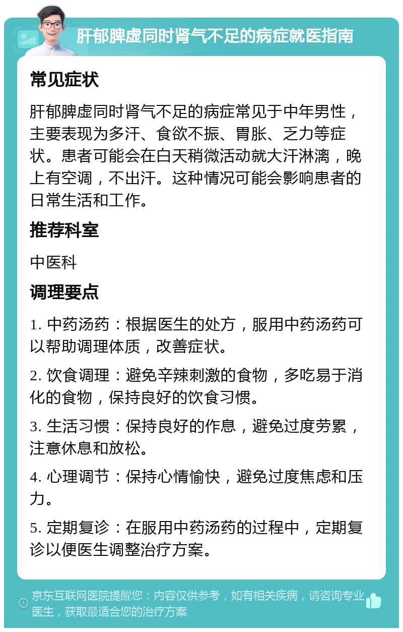 肝郁脾虚同时肾气不足的病症就医指南 常见症状 肝郁脾虚同时肾气不足的病症常见于中年男性，主要表现为多汗、食欲不振、胃胀、乏力等症状。患者可能会在白天稍微活动就大汗淋漓，晚上有空调，不出汗。这种情况可能会影响患者的日常生活和工作。 推荐科室 中医科 调理要点 1. 中药汤药：根据医生的处方，服用中药汤药可以帮助调理体质，改善症状。 2. 饮食调理：避免辛辣刺激的食物，多吃易于消化的食物，保持良好的饮食习惯。 3. 生活习惯：保持良好的作息，避免过度劳累，注意休息和放松。 4. 心理调节：保持心情愉快，避免过度焦虑和压力。 5. 定期复诊：在服用中药汤药的过程中，定期复诊以便医生调整治疗方案。