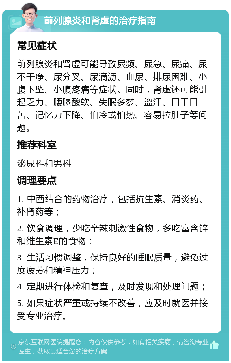 前列腺炎和肾虚的治疗指南 常见症状 前列腺炎和肾虚可能导致尿频、尿急、尿痛、尿不干净、尿分叉、尿滴沥、血尿、排尿困难、小腹下坠、小腹疼痛等症状。同时，肾虚还可能引起乏力、腰膝酸软、失眠多梦、盗汗、口干口苦、记忆力下降、怕冷或怕热、容易拉肚子等问题。 推荐科室 泌尿科和男科 调理要点 1. 中西结合的药物治疗，包括抗生素、消炎药、补肾药等； 2. 饮食调理，少吃辛辣刺激性食物，多吃富含锌和维生素E的食物； 3. 生活习惯调整，保持良好的睡眠质量，避免过度疲劳和精神压力； 4. 定期进行体检和复查，及时发现和处理问题； 5. 如果症状严重或持续不改善，应及时就医并接受专业治疗。