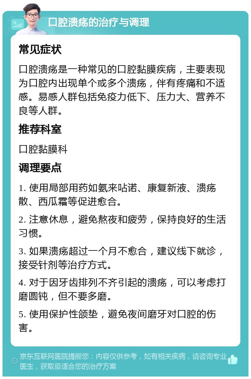 口腔溃疡的治疗与调理 常见症状 口腔溃疡是一种常见的口腔黏膜疾病，主要表现为口腔内出现单个或多个溃疡，伴有疼痛和不适感。易感人群包括免疫力低下、压力大、营养不良等人群。 推荐科室 口腔黏膜科 调理要点 1. 使用局部用药如氨来呫诺、康复新液、溃疡散、西瓜霜等促进愈合。 2. 注意休息，避免熬夜和疲劳，保持良好的生活习惯。 3. 如果溃疡超过一个月不愈合，建议线下就诊，接受针剂等治疗方式。 4. 对于因牙齿排列不齐引起的溃疡，可以考虑打磨圆钝，但不要多磨。 5. 使用保护性颌垫，避免夜间磨牙对口腔的伤害。