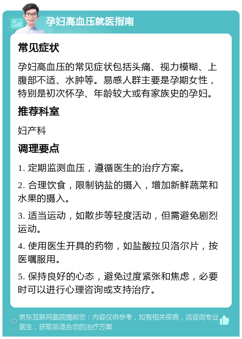 孕妇高血压就医指南 常见症状 孕妇高血压的常见症状包括头痛、视力模糊、上腹部不适、水肿等。易感人群主要是孕期女性，特别是初次怀孕、年龄较大或有家族史的孕妇。 推荐科室 妇产科 调理要点 1. 定期监测血压，遵循医生的治疗方案。 2. 合理饮食，限制钠盐的摄入，增加新鲜蔬菜和水果的摄入。 3. 适当运动，如散步等轻度活动，但需避免剧烈运动。 4. 使用医生开具的药物，如盐酸拉贝洛尔片，按医嘱服用。 5. 保持良好的心态，避免过度紧张和焦虑，必要时可以进行心理咨询或支持治疗。