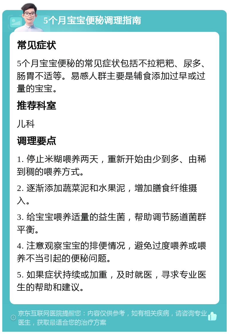 5个月宝宝便秘调理指南 常见症状 5个月宝宝便秘的常见症状包括不拉粑粑、尿多、肠胃不适等。易感人群主要是辅食添加过早或过量的宝宝。 推荐科室 儿科 调理要点 1. 停止米糊喂养两天，重新开始由少到多、由稀到稠的喂养方式。 2. 逐渐添加蔬菜泥和水果泥，增加膳食纤维摄入。 3. 给宝宝喂养适量的益生菌，帮助调节肠道菌群平衡。 4. 注意观察宝宝的排便情况，避免过度喂养或喂养不当引起的便秘问题。 5. 如果症状持续或加重，及时就医，寻求专业医生的帮助和建议。