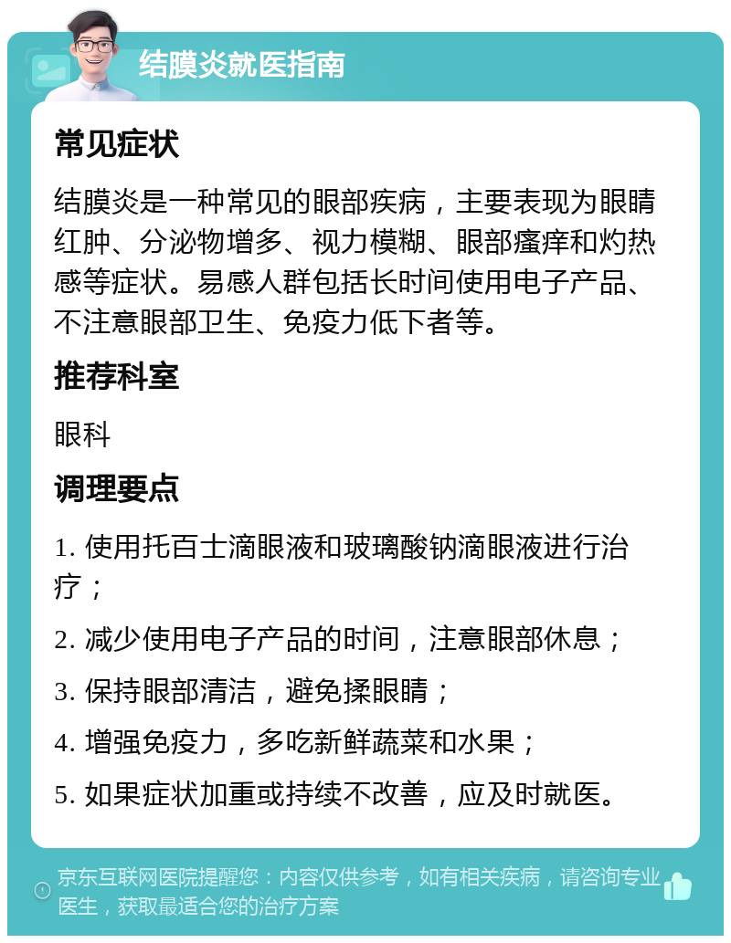 结膜炎就医指南 常见症状 结膜炎是一种常见的眼部疾病，主要表现为眼睛红肿、分泌物增多、视力模糊、眼部瘙痒和灼热感等症状。易感人群包括长时间使用电子产品、不注意眼部卫生、免疫力低下者等。 推荐科室 眼科 调理要点 1. 使用托百士滴眼液和玻璃酸钠滴眼液进行治疗； 2. 减少使用电子产品的时间，注意眼部休息； 3. 保持眼部清洁，避免揉眼睛； 4. 增强免疫力，多吃新鲜蔬菜和水果； 5. 如果症状加重或持续不改善，应及时就医。