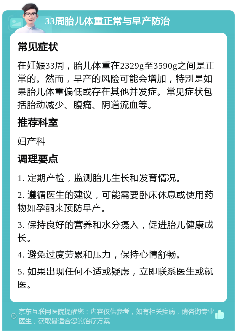 33周胎儿体重正常与早产防治 常见症状 在妊娠33周，胎儿体重在2329g至3590g之间是正常的。然而，早产的风险可能会增加，特别是如果胎儿体重偏低或存在其他并发症。常见症状包括胎动减少、腹痛、阴道流血等。 推荐科室 妇产科 调理要点 1. 定期产检，监测胎儿生长和发育情况。 2. 遵循医生的建议，可能需要卧床休息或使用药物如孕酮来预防早产。 3. 保持良好的营养和水分摄入，促进胎儿健康成长。 4. 避免过度劳累和压力，保持心情舒畅。 5. 如果出现任何不适或疑虑，立即联系医生或就医。