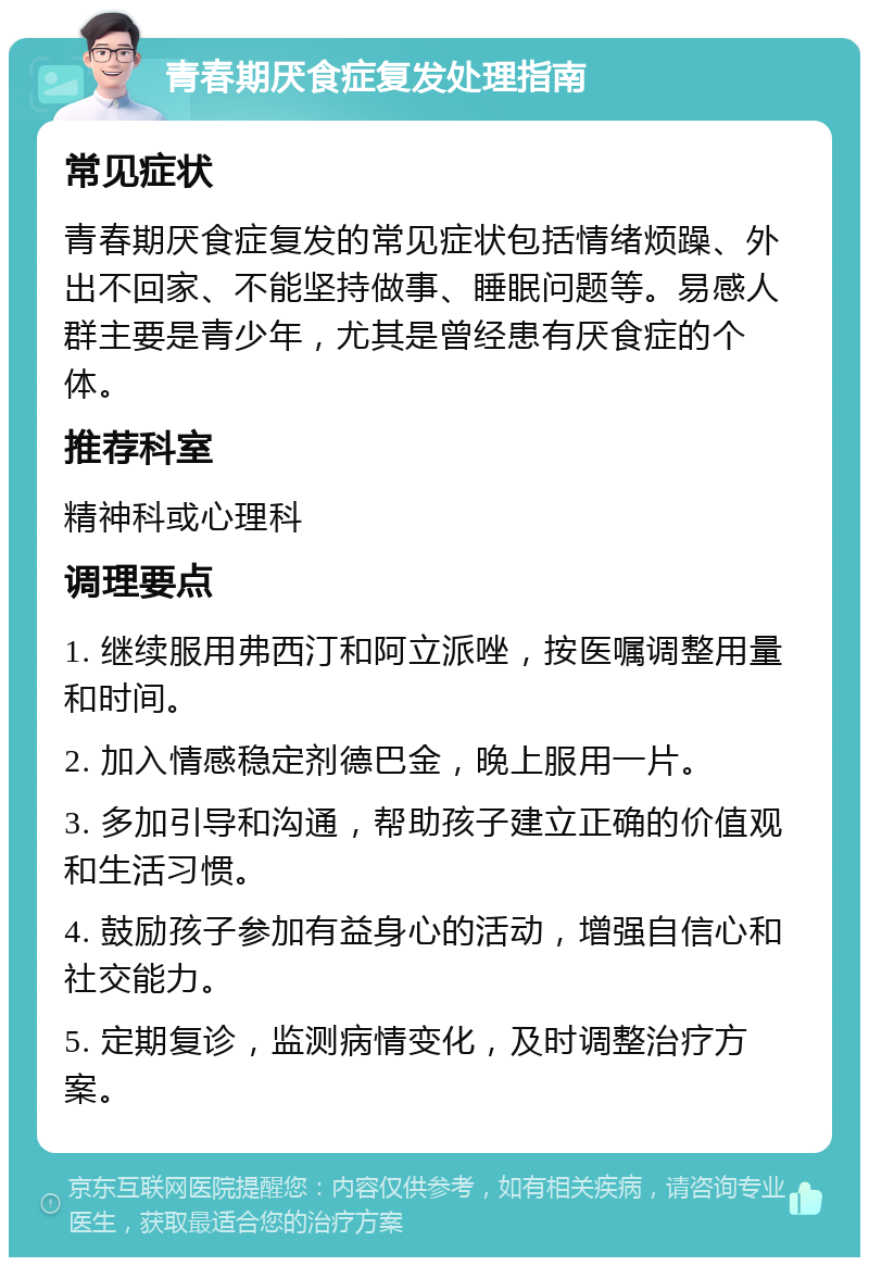 青春期厌食症复发处理指南 常见症状 青春期厌食症复发的常见症状包括情绪烦躁、外出不回家、不能坚持做事、睡眠问题等。易感人群主要是青少年，尤其是曾经患有厌食症的个体。 推荐科室 精神科或心理科 调理要点 1. 继续服用弗西汀和阿立派唑，按医嘱调整用量和时间。 2. 加入情感稳定剂德巴金，晚上服用一片。 3. 多加引导和沟通，帮助孩子建立正确的价值观和生活习惯。 4. 鼓励孩子参加有益身心的活动，增强自信心和社交能力。 5. 定期复诊，监测病情变化，及时调整治疗方案。