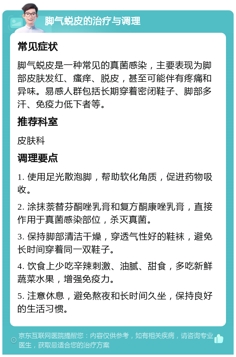 脚气蜕皮的治疗与调理 常见症状 脚气蜕皮是一种常见的真菌感染，主要表现为脚部皮肤发红、瘙痒、脱皮，甚至可能伴有疼痛和异味。易感人群包括长期穿着密闭鞋子、脚部多汗、免疫力低下者等。 推荐科室 皮肤科 调理要点 1. 使用足光散泡脚，帮助软化角质，促进药物吸收。 2. 涂抹萘替芬酮唑乳膏和复方酮康唑乳膏，直接作用于真菌感染部位，杀灭真菌。 3. 保持脚部清洁干燥，穿透气性好的鞋袜，避免长时间穿着同一双鞋子。 4. 饮食上少吃辛辣刺激、油腻、甜食，多吃新鲜蔬菜水果，增强免疫力。 5. 注意休息，避免熬夜和长时间久坐，保持良好的生活习惯。