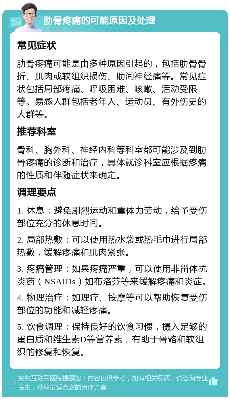 肋骨疼痛的可能原因及处理 常见症状 肋骨疼痛可能是由多种原因引起的，包括肋骨骨折、肌肉或软组织损伤、肋间神经痛等。常见症状包括局部疼痛、呼吸困难、咳嗽、活动受限等。易感人群包括老年人、运动员、有外伤史的人群等。 推荐科室 骨科、胸外科、神经内科等科室都可能涉及到肋骨疼痛的诊断和治疗，具体就诊科室应根据疼痛的性质和伴随症状来确定。 调理要点 1. 休息：避免剧烈运动和重体力劳动，给予受伤部位充分的休息时间。 2. 局部热敷：可以使用热水袋或热毛巾进行局部热敷，缓解疼痛和肌肉紧张。 3. 疼痛管理：如果疼痛严重，可以使用非甾体抗炎药（NSAIDs）如布洛芬等来缓解疼痛和炎症。 4. 物理治疗：如理疗、按摩等可以帮助恢复受伤部位的功能和减轻疼痛。 5. 饮食调理：保持良好的饮食习惯，摄入足够的蛋白质和维生素D等营养素，有助于骨骼和软组织的修复和恢复。