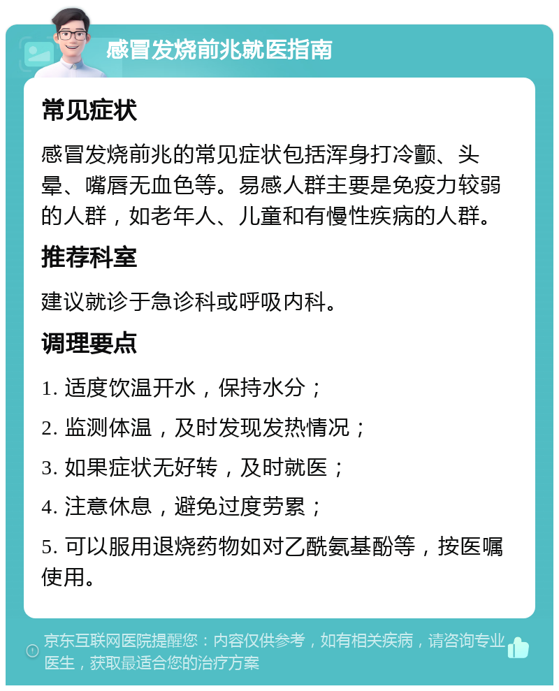 感冒发烧前兆就医指南 常见症状 感冒发烧前兆的常见症状包括浑身打冷颤、头晕、嘴唇无血色等。易感人群主要是免疫力较弱的人群，如老年人、儿童和有慢性疾病的人群。 推荐科室 建议就诊于急诊科或呼吸内科。 调理要点 1. 适度饮温开水，保持水分； 2. 监测体温，及时发现发热情况； 3. 如果症状无好转，及时就医； 4. 注意休息，避免过度劳累； 5. 可以服用退烧药物如对乙酰氨基酚等，按医嘱使用。