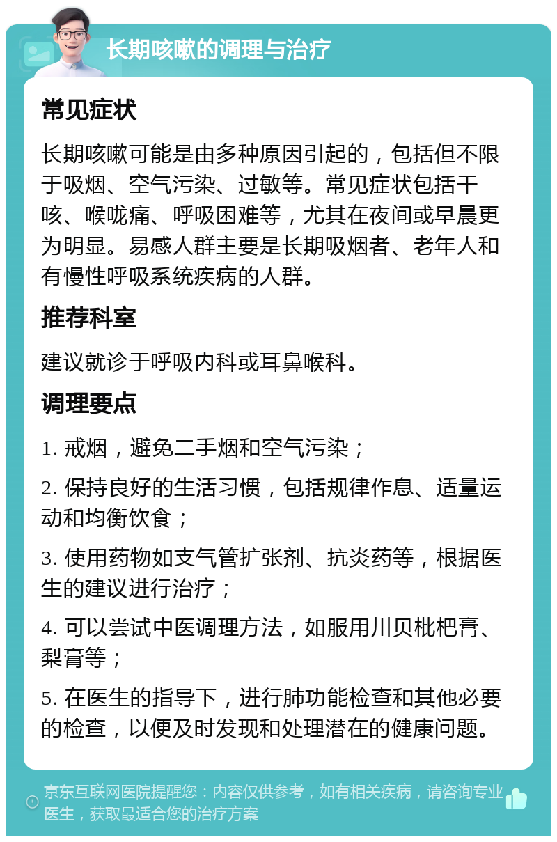 长期咳嗽的调理与治疗 常见症状 长期咳嗽可能是由多种原因引起的，包括但不限于吸烟、空气污染、过敏等。常见症状包括干咳、喉咙痛、呼吸困难等，尤其在夜间或早晨更为明显。易感人群主要是长期吸烟者、老年人和有慢性呼吸系统疾病的人群。 推荐科室 建议就诊于呼吸内科或耳鼻喉科。 调理要点 1. 戒烟，避免二手烟和空气污染； 2. 保持良好的生活习惯，包括规律作息、适量运动和均衡饮食； 3. 使用药物如支气管扩张剂、抗炎药等，根据医生的建议进行治疗； 4. 可以尝试中医调理方法，如服用川贝枇杷膏、梨膏等； 5. 在医生的指导下，进行肺功能检查和其他必要的检查，以便及时发现和处理潜在的健康问题。