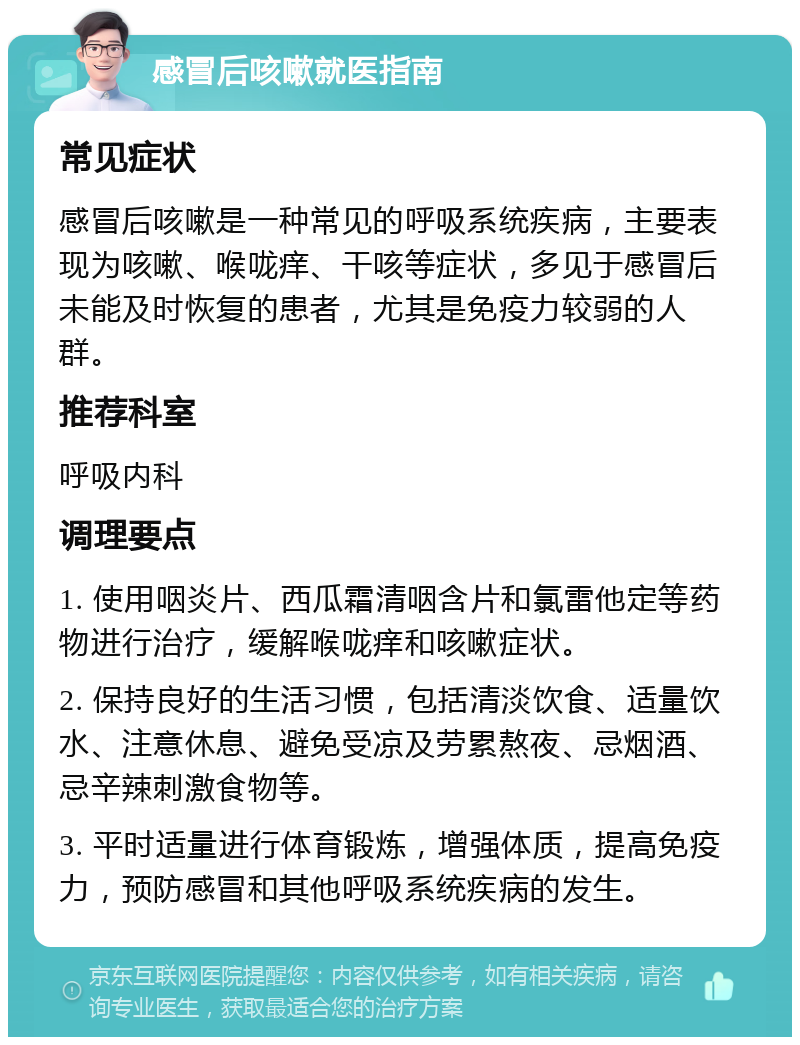 感冒后咳嗽就医指南 常见症状 感冒后咳嗽是一种常见的呼吸系统疾病，主要表现为咳嗽、喉咙痒、干咳等症状，多见于感冒后未能及时恢复的患者，尤其是免疫力较弱的人群。 推荐科室 呼吸内科 调理要点 1. 使用咽炎片、西瓜霜清咽含片和氯雷他定等药物进行治疗，缓解喉咙痒和咳嗽症状。 2. 保持良好的生活习惯，包括清淡饮食、适量饮水、注意休息、避免受凉及劳累熬夜、忌烟酒、忌辛辣刺激食物等。 3. 平时适量进行体育锻炼，增强体质，提高免疫力，预防感冒和其他呼吸系统疾病的发生。