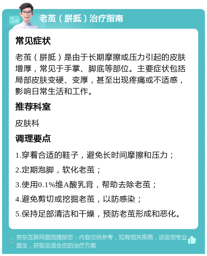 老茧（胼胝）治疗指南 常见症状 老茧（胼胝）是由于长期摩擦或压力引起的皮肤增厚，常见于手掌、脚底等部位。主要症状包括局部皮肤变硬、变厚，甚至出现疼痛或不适感，影响日常生活和工作。 推荐科室 皮肤科 调理要点 1.穿着合适的鞋子，避免长时间摩擦和压力； 2.定期泡脚，软化老茧； 3.使用0.1%维A酸乳膏，帮助去除老茧； 4.避免剪切或挖掘老茧，以防感染； 5.保持足部清洁和干燥，预防老茧形成和恶化。