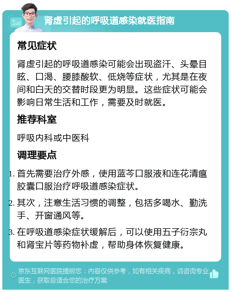 肾虚引起的呼吸道感染就医指南 常见症状 肾虚引起的呼吸道感染可能会出现盗汗、头晕目眩、口渴、腰膝酸软、低烧等症状，尤其是在夜间和白天的交替时段更为明显。这些症状可能会影响日常生活和工作，需要及时就医。 推荐科室 呼吸内科或中医科 调理要点 首先需要治疗外感，使用蓝芩口服液和连花清瘟胶囊口服治疗呼吸道感染症状。 其次，注意生活习惯的调整，包括多喝水、勤洗手、开窗通风等。 在呼吸道感染症状缓解后，可以使用五子衍宗丸和肾宝片等药物补虚，帮助身体恢复健康。