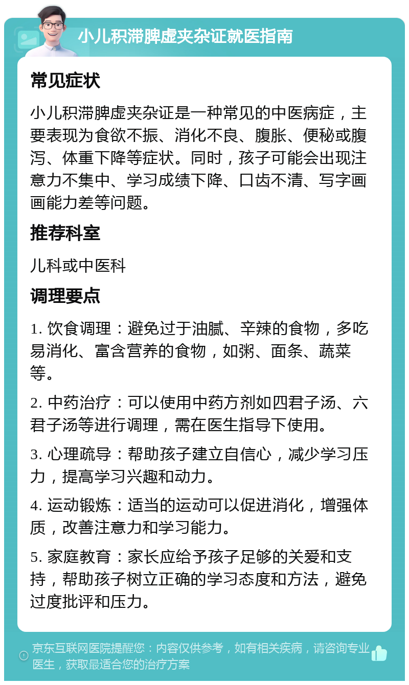 小儿积滞脾虚夹杂证就医指南 常见症状 小儿积滞脾虚夹杂证是一种常见的中医病症，主要表现为食欲不振、消化不良、腹胀、便秘或腹泻、体重下降等症状。同时，孩子可能会出现注意力不集中、学习成绩下降、口齿不清、写字画画能力差等问题。 推荐科室 儿科或中医科 调理要点 1. 饮食调理：避免过于油腻、辛辣的食物，多吃易消化、富含营养的食物，如粥、面条、蔬菜等。 2. 中药治疗：可以使用中药方剂如四君子汤、六君子汤等进行调理，需在医生指导下使用。 3. 心理疏导：帮助孩子建立自信心，减少学习压力，提高学习兴趣和动力。 4. 运动锻炼：适当的运动可以促进消化，增强体质，改善注意力和学习能力。 5. 家庭教育：家长应给予孩子足够的关爱和支持，帮助孩子树立正确的学习态度和方法，避免过度批评和压力。