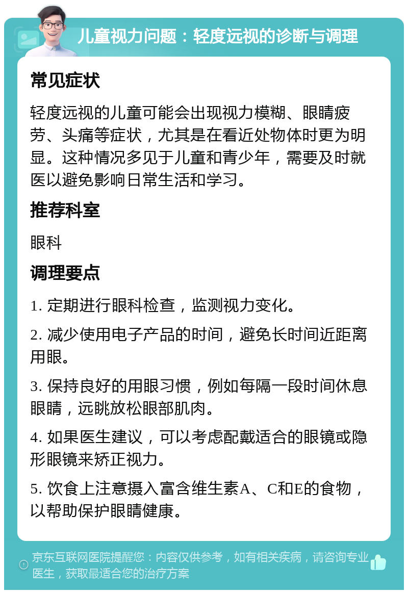 儿童视力问题：轻度远视的诊断与调理 常见症状 轻度远视的儿童可能会出现视力模糊、眼睛疲劳、头痛等症状，尤其是在看近处物体时更为明显。这种情况多见于儿童和青少年，需要及时就医以避免影响日常生活和学习。 推荐科室 眼科 调理要点 1. 定期进行眼科检查，监测视力变化。 2. 减少使用电子产品的时间，避免长时间近距离用眼。 3. 保持良好的用眼习惯，例如每隔一段时间休息眼睛，远眺放松眼部肌肉。 4. 如果医生建议，可以考虑配戴适合的眼镜或隐形眼镜来矫正视力。 5. 饮食上注意摄入富含维生素A、C和E的食物，以帮助保护眼睛健康。