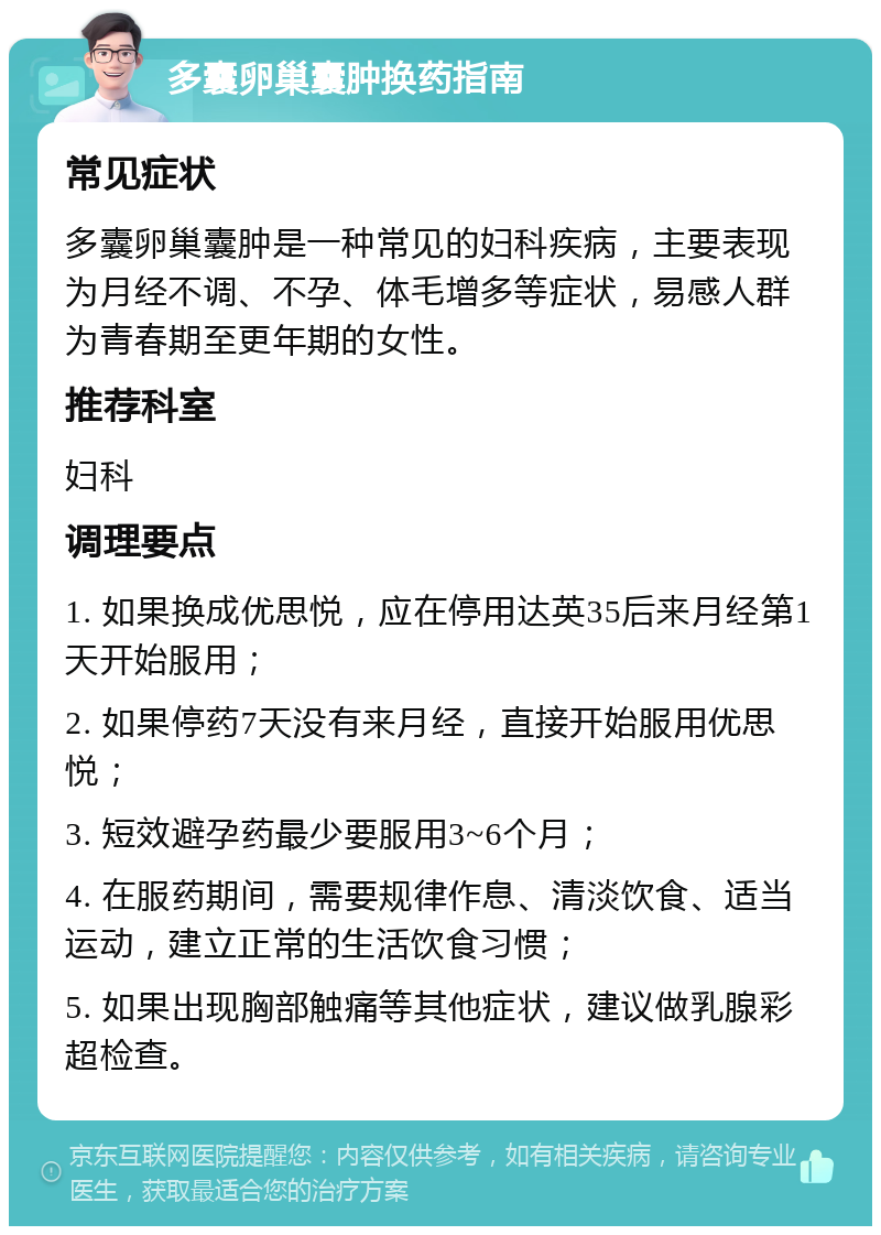 多囊卵巢囊肿换药指南 常见症状 多囊卵巢囊肿是一种常见的妇科疾病，主要表现为月经不调、不孕、体毛增多等症状，易感人群为青春期至更年期的女性。 推荐科室 妇科 调理要点 1. 如果换成优思悦，应在停用达英35后来月经第1天开始服用； 2. 如果停药7天没有来月经，直接开始服用优思悦； 3. 短效避孕药最少要服用3~6个月； 4. 在服药期间，需要规律作息、清淡饮食、适当运动，建立正常的生活饮食习惯； 5. 如果出现胸部触痛等其他症状，建议做乳腺彩超检查。