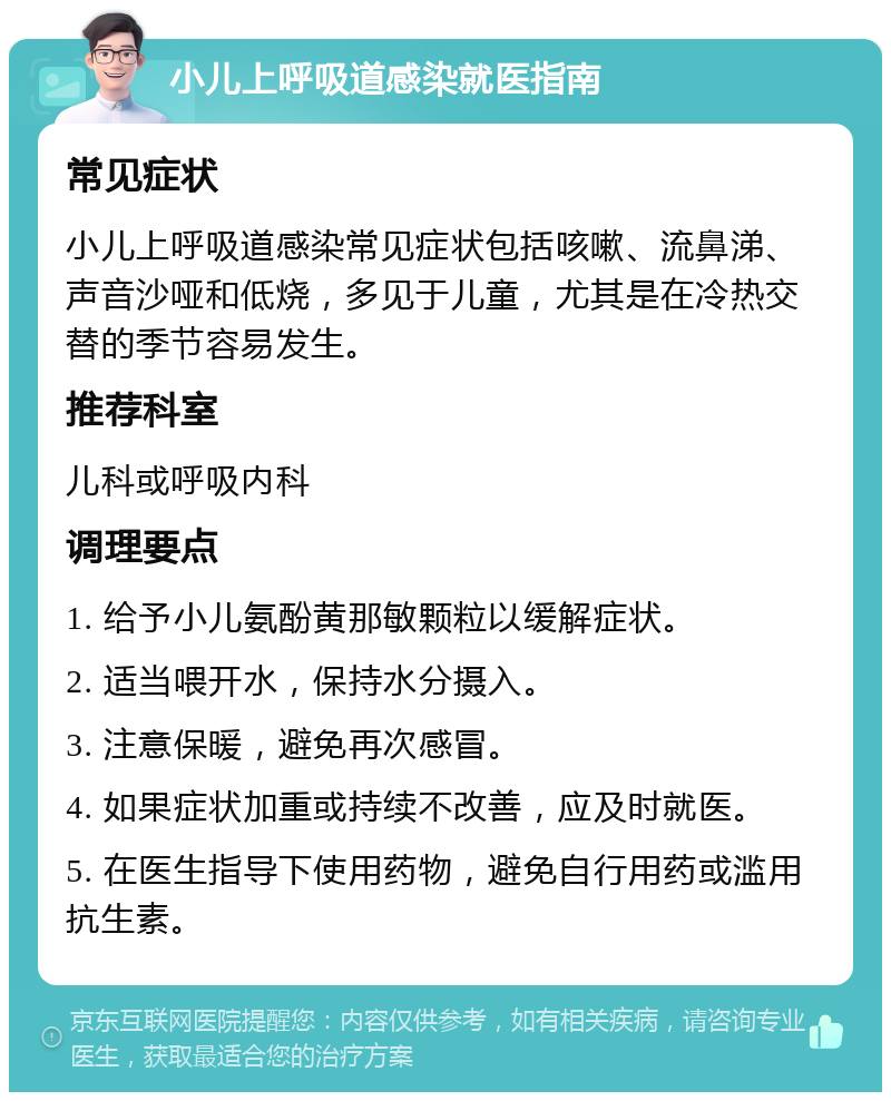 小儿上呼吸道感染就医指南 常见症状 小儿上呼吸道感染常见症状包括咳嗽、流鼻涕、声音沙哑和低烧，多见于儿童，尤其是在冷热交替的季节容易发生。 推荐科室 儿科或呼吸内科 调理要点 1. 给予小儿氨酚黄那敏颗粒以缓解症状。 2. 适当喂开水，保持水分摄入。 3. 注意保暖，避免再次感冒。 4. 如果症状加重或持续不改善，应及时就医。 5. 在医生指导下使用药物，避免自行用药或滥用抗生素。