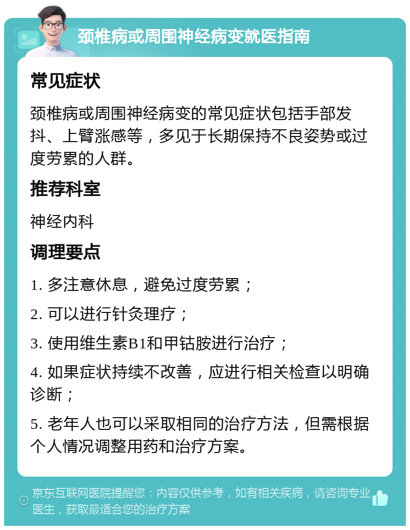 颈椎病或周围神经病变就医指南 常见症状 颈椎病或周围神经病变的常见症状包括手部发抖、上臂涨感等，多见于长期保持不良姿势或过度劳累的人群。 推荐科室 神经内科 调理要点 1. 多注意休息，避免过度劳累； 2. 可以进行针灸理疗； 3. 使用维生素B1和甲钴胺进行治疗； 4. 如果症状持续不改善，应进行相关检查以明确诊断； 5. 老年人也可以采取相同的治疗方法，但需根据个人情况调整用药和治疗方案。