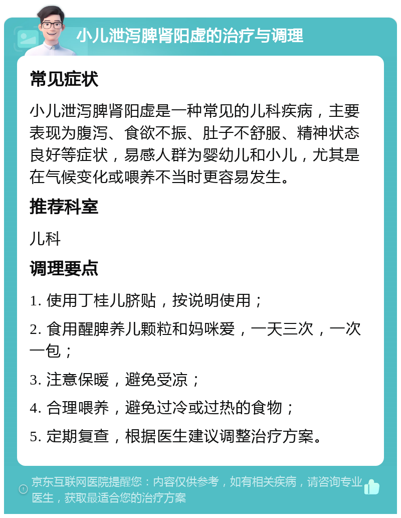 小儿泄泻脾肾阳虚的治疗与调理 常见症状 小儿泄泻脾肾阳虚是一种常见的儿科疾病，主要表现为腹泻、食欲不振、肚子不舒服、精神状态良好等症状，易感人群为婴幼儿和小儿，尤其是在气候变化或喂养不当时更容易发生。 推荐科室 儿科 调理要点 1. 使用丁桂儿脐贴，按说明使用； 2. 食用醒脾养儿颗粒和妈咪爱，一天三次，一次一包； 3. 注意保暖，避免受凉； 4. 合理喂养，避免过冷或过热的食物； 5. 定期复查，根据医生建议调整治疗方案。