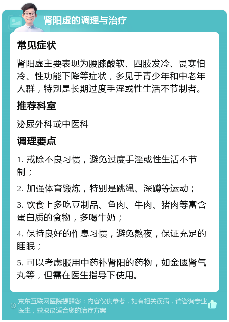 肾阳虚的调理与治疗 常见症状 肾阳虚主要表现为腰膝酸软、四肢发冷、畏寒怕冷、性功能下降等症状，多见于青少年和中老年人群，特别是长期过度手淫或性生活不节制者。 推荐科室 泌尿外科或中医科 调理要点 1. 戒除不良习惯，避免过度手淫或性生活不节制； 2. 加强体育锻炼，特别是跳绳、深蹲等运动； 3. 饮食上多吃豆制品、鱼肉、牛肉、猪肉等富含蛋白质的食物，多喝牛奶； 4. 保持良好的作息习惯，避免熬夜，保证充足的睡眠； 5. 可以考虑服用中药补肾阳的药物，如金匮肾气丸等，但需在医生指导下使用。