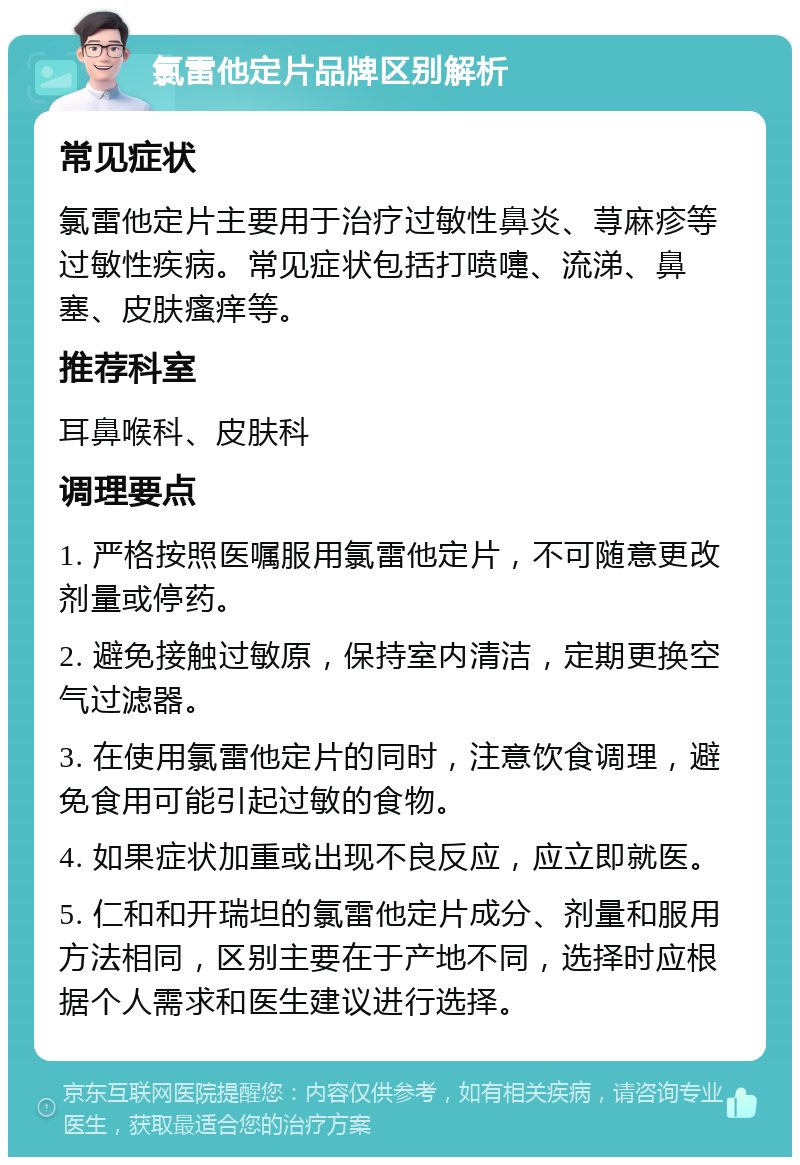 氯雷他定片品牌区别解析 常见症状 氯雷他定片主要用于治疗过敏性鼻炎、荨麻疹等过敏性疾病。常见症状包括打喷嚏、流涕、鼻塞、皮肤瘙痒等。 推荐科室 耳鼻喉科、皮肤科 调理要点 1. 严格按照医嘱服用氯雷他定片，不可随意更改剂量或停药。 2. 避免接触过敏原，保持室内清洁，定期更换空气过滤器。 3. 在使用氯雷他定片的同时，注意饮食调理，避免食用可能引起过敏的食物。 4. 如果症状加重或出现不良反应，应立即就医。 5. 仁和和开瑞坦的氯雷他定片成分、剂量和服用方法相同，区别主要在于产地不同，选择时应根据个人需求和医生建议进行选择。