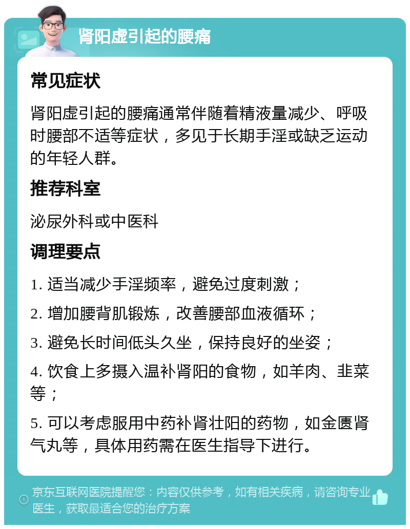 肾阳虚引起的腰痛 常见症状 肾阳虚引起的腰痛通常伴随着精液量减少、呼吸时腰部不适等症状，多见于长期手淫或缺乏运动的年轻人群。 推荐科室 泌尿外科或中医科 调理要点 1. 适当减少手淫频率，避免过度刺激； 2. 增加腰背肌锻炼，改善腰部血液循环； 3. 避免长时间低头久坐，保持良好的坐姿； 4. 饮食上多摄入温补肾阳的食物，如羊肉、韭菜等； 5. 可以考虑服用中药补肾壮阳的药物，如金匮肾气丸等，具体用药需在医生指导下进行。