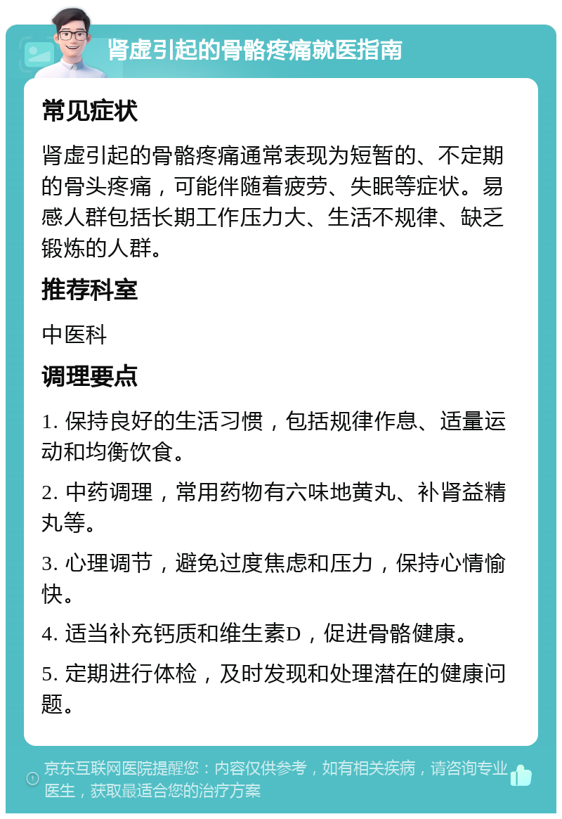 肾虚引起的骨骼疼痛就医指南 常见症状 肾虚引起的骨骼疼痛通常表现为短暂的、不定期的骨头疼痛，可能伴随着疲劳、失眠等症状。易感人群包括长期工作压力大、生活不规律、缺乏锻炼的人群。 推荐科室 中医科 调理要点 1. 保持良好的生活习惯，包括规律作息、适量运动和均衡饮食。 2. 中药调理，常用药物有六味地黄丸、补肾益精丸等。 3. 心理调节，避免过度焦虑和压力，保持心情愉快。 4. 适当补充钙质和维生素D，促进骨骼健康。 5. 定期进行体检，及时发现和处理潜在的健康问题。