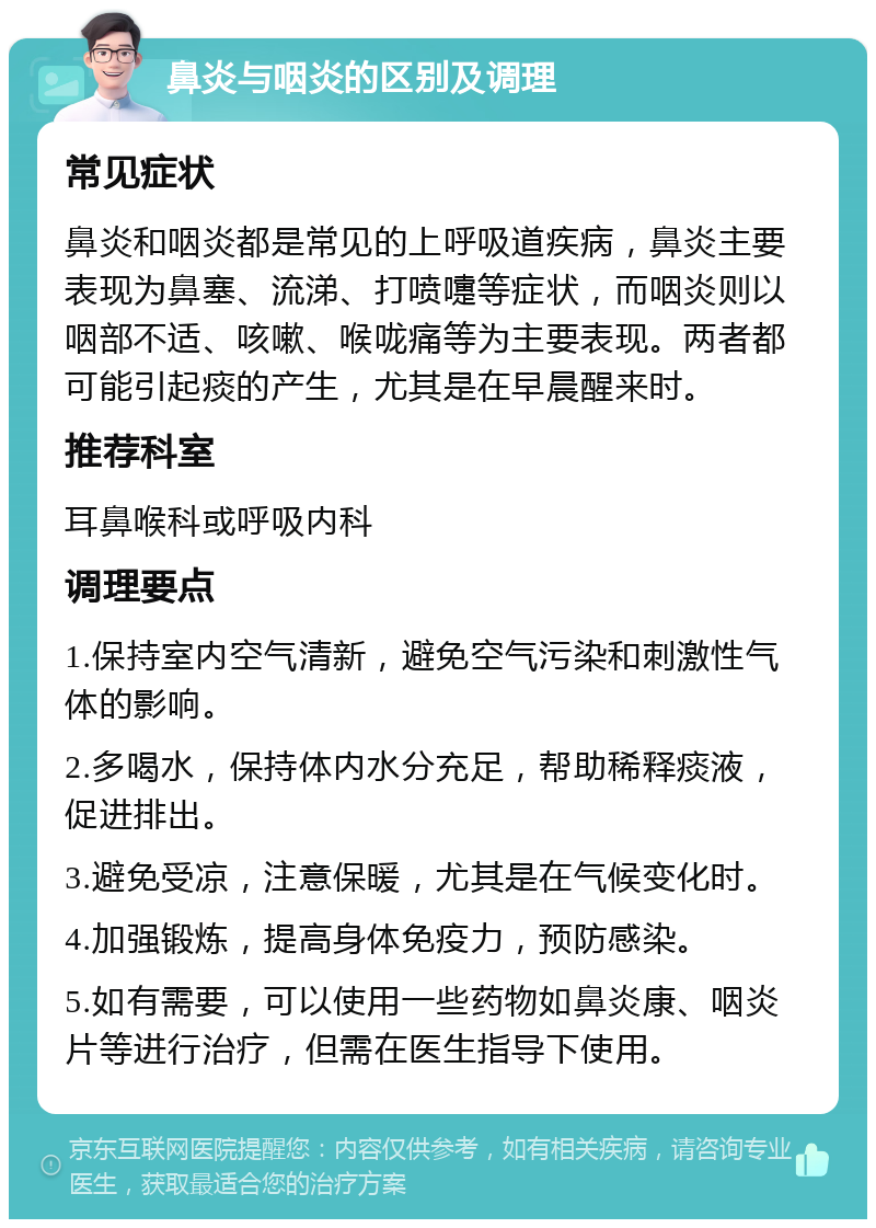 鼻炎与咽炎的区别及调理 常见症状 鼻炎和咽炎都是常见的上呼吸道疾病，鼻炎主要表现为鼻塞、流涕、打喷嚏等症状，而咽炎则以咽部不适、咳嗽、喉咙痛等为主要表现。两者都可能引起痰的产生，尤其是在早晨醒来时。 推荐科室 耳鼻喉科或呼吸内科 调理要点 1.保持室内空气清新，避免空气污染和刺激性气体的影响。 2.多喝水，保持体内水分充足，帮助稀释痰液，促进排出。 3.避免受凉，注意保暖，尤其是在气候变化时。 4.加强锻炼，提高身体免疫力，预防感染。 5.如有需要，可以使用一些药物如鼻炎康、咽炎片等进行治疗，但需在医生指导下使用。