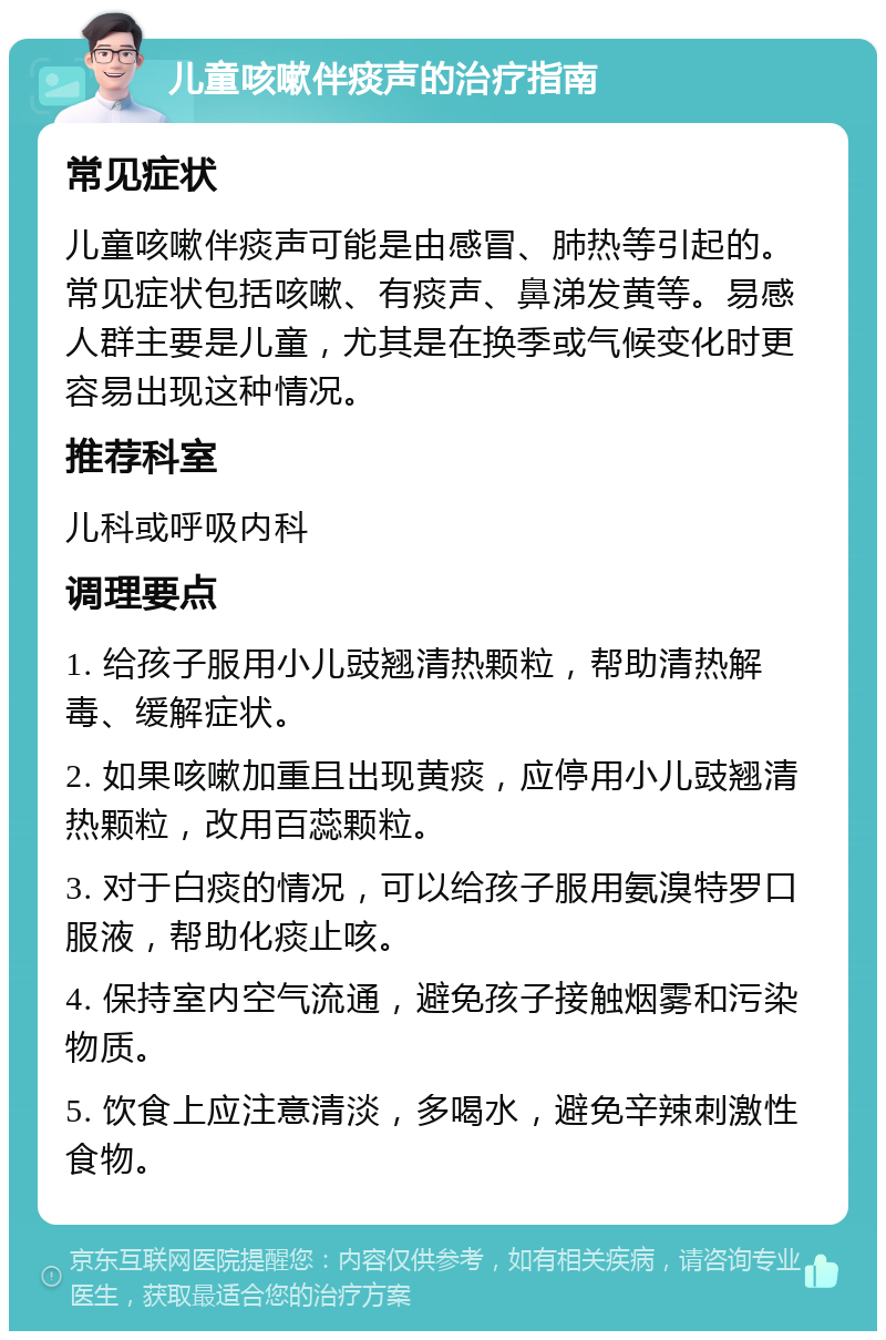 儿童咳嗽伴痰声的治疗指南 常见症状 儿童咳嗽伴痰声可能是由感冒、肺热等引起的。常见症状包括咳嗽、有痰声、鼻涕发黄等。易感人群主要是儿童，尤其是在换季或气候变化时更容易出现这种情况。 推荐科室 儿科或呼吸内科 调理要点 1. 给孩子服用小儿豉翘清热颗粒，帮助清热解毒、缓解症状。 2. 如果咳嗽加重且出现黄痰，应停用小儿豉翘清热颗粒，改用百蕊颗粒。 3. 对于白痰的情况，可以给孩子服用氨溴特罗口服液，帮助化痰止咳。 4. 保持室内空气流通，避免孩子接触烟雾和污染物质。 5. 饮食上应注意清淡，多喝水，避免辛辣刺激性食物。