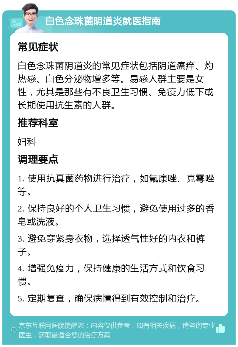 白色念珠菌阴道炎就医指南 常见症状 白色念珠菌阴道炎的常见症状包括阴道瘙痒、灼热感、白色分泌物增多等。易感人群主要是女性，尤其是那些有不良卫生习惯、免疫力低下或长期使用抗生素的人群。 推荐科室 妇科 调理要点 1. 使用抗真菌药物进行治疗，如氟康唑、克霉唑等。 2. 保持良好的个人卫生习惯，避免使用过多的香皂或洗液。 3. 避免穿紧身衣物，选择透气性好的内衣和裤子。 4. 增强免疫力，保持健康的生活方式和饮食习惯。 5. 定期复查，确保病情得到有效控制和治疗。