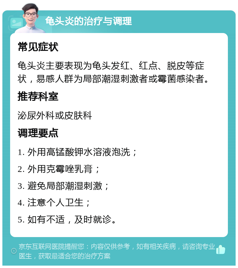 龟头炎的治疗与调理 常见症状 龟头炎主要表现为龟头发红、红点、脱皮等症状，易感人群为局部潮湿刺激者或霉菌感染者。 推荐科室 泌尿外科或皮肤科 调理要点 1. 外用高锰酸钾水溶液泡洗； 2. 外用克霉唑乳膏； 3. 避免局部潮湿刺激； 4. 注意个人卫生； 5. 如有不适，及时就诊。