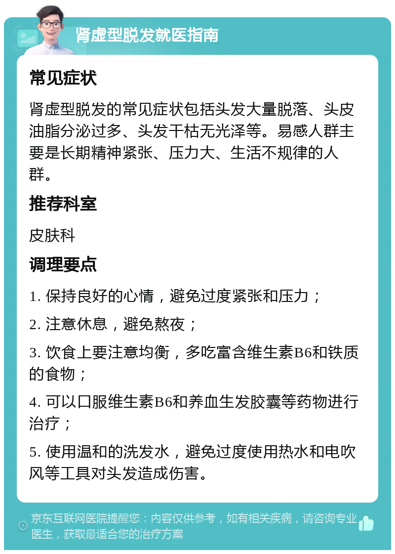 肾虚型脱发就医指南 常见症状 肾虚型脱发的常见症状包括头发大量脱落、头皮油脂分泌过多、头发干枯无光泽等。易感人群主要是长期精神紧张、压力大、生活不规律的人群。 推荐科室 皮肤科 调理要点 1. 保持良好的心情，避免过度紧张和压力； 2. 注意休息，避免熬夜； 3. 饮食上要注意均衡，多吃富含维生素B6和铁质的食物； 4. 可以口服维生素B6和养血生发胶囊等药物进行治疗； 5. 使用温和的洗发水，避免过度使用热水和电吹风等工具对头发造成伤害。