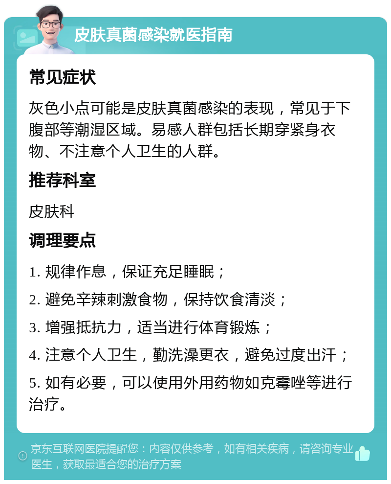 皮肤真菌感染就医指南 常见症状 灰色小点可能是皮肤真菌感染的表现，常见于下腹部等潮湿区域。易感人群包括长期穿紧身衣物、不注意个人卫生的人群。 推荐科室 皮肤科 调理要点 1. 规律作息，保证充足睡眠； 2. 避免辛辣刺激食物，保持饮食清淡； 3. 增强抵抗力，适当进行体育锻炼； 4. 注意个人卫生，勤洗澡更衣，避免过度出汗； 5. 如有必要，可以使用外用药物如克霉唑等进行治疗。