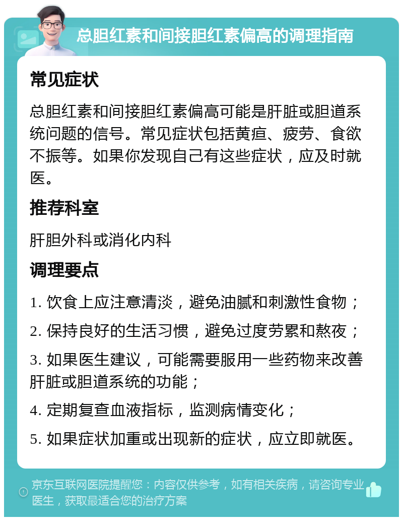 总胆红素和间接胆红素偏高的调理指南 常见症状 总胆红素和间接胆红素偏高可能是肝脏或胆道系统问题的信号。常见症状包括黄疸、疲劳、食欲不振等。如果你发现自己有这些症状，应及时就医。 推荐科室 肝胆外科或消化内科 调理要点 1. 饮食上应注意清淡，避免油腻和刺激性食物； 2. 保持良好的生活习惯，避免过度劳累和熬夜； 3. 如果医生建议，可能需要服用一些药物来改善肝脏或胆道系统的功能； 4. 定期复查血液指标，监测病情变化； 5. 如果症状加重或出现新的症状，应立即就医。