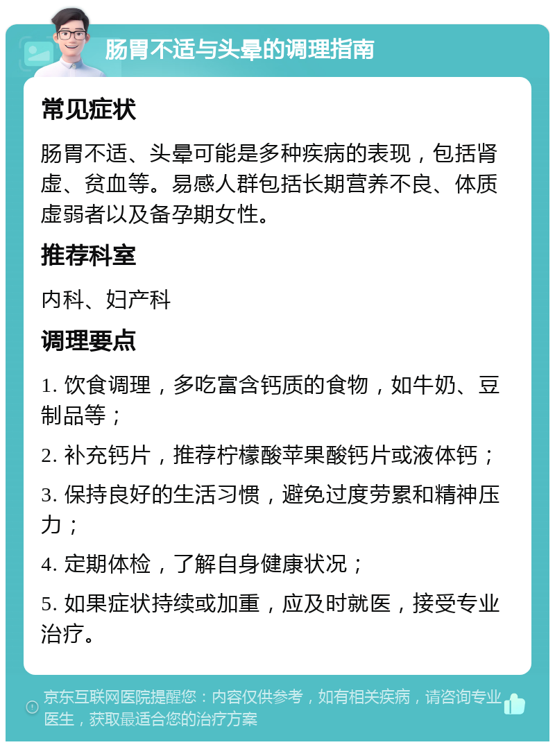 肠胃不适与头晕的调理指南 常见症状 肠胃不适、头晕可能是多种疾病的表现，包括肾虚、贫血等。易感人群包括长期营养不良、体质虚弱者以及备孕期女性。 推荐科室 内科、妇产科 调理要点 1. 饮食调理，多吃富含钙质的食物，如牛奶、豆制品等； 2. 补充钙片，推荐柠檬酸苹果酸钙片或液体钙； 3. 保持良好的生活习惯，避免过度劳累和精神压力； 4. 定期体检，了解自身健康状况； 5. 如果症状持续或加重，应及时就医，接受专业治疗。