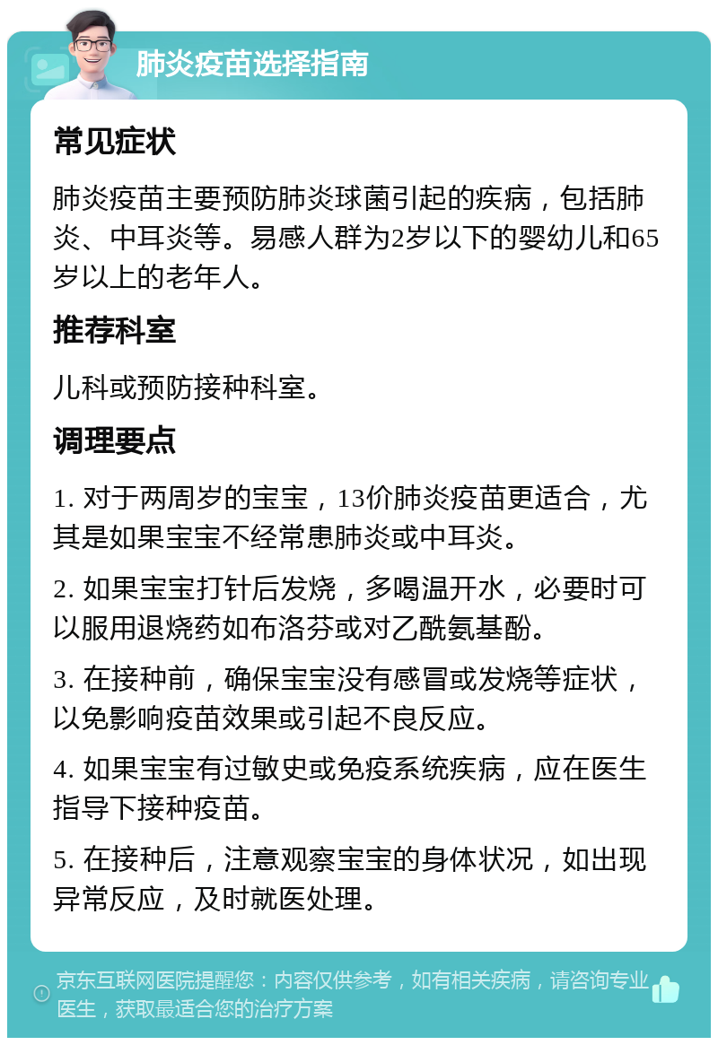 肺炎疫苗选择指南 常见症状 肺炎疫苗主要预防肺炎球菌引起的疾病，包括肺炎、中耳炎等。易感人群为2岁以下的婴幼儿和65岁以上的老年人。 推荐科室 儿科或预防接种科室。 调理要点 1. 对于两周岁的宝宝，13价肺炎疫苗更适合，尤其是如果宝宝不经常患肺炎或中耳炎。 2. 如果宝宝打针后发烧，多喝温开水，必要时可以服用退烧药如布洛芬或对乙酰氨基酚。 3. 在接种前，确保宝宝没有感冒或发烧等症状，以免影响疫苗效果或引起不良反应。 4. 如果宝宝有过敏史或免疫系统疾病，应在医生指导下接种疫苗。 5. 在接种后，注意观察宝宝的身体状况，如出现异常反应，及时就医处理。